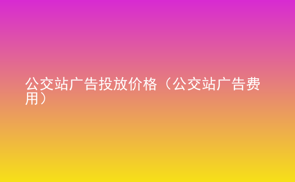  公交站广告投放价格（公交站广告费用）