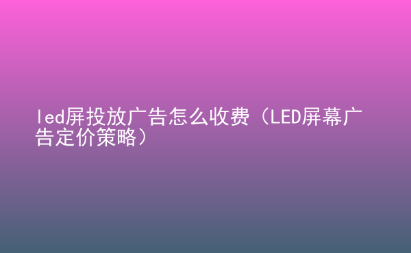  led屏投放广告怎么收费（LED屏幕广告定价策略）