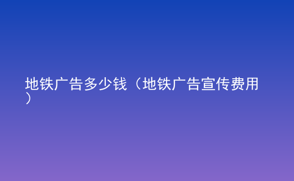  地铁广告多少钱（地铁广告宣传费用）