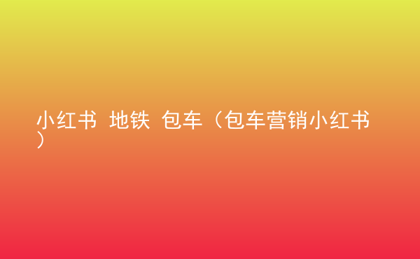  小红书 地铁 包车（包车营销小红书）