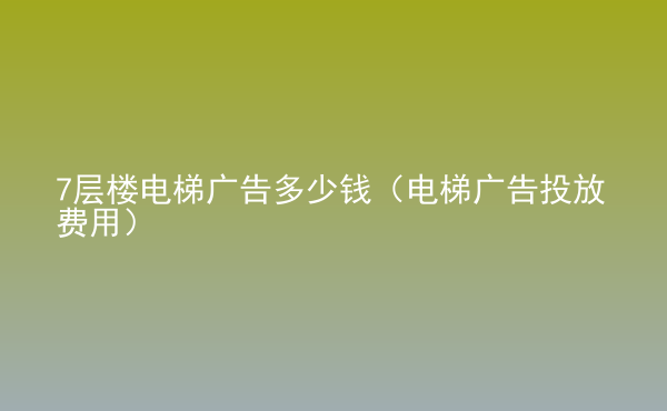  7层楼电梯广告多少钱（电梯广告投放费用）