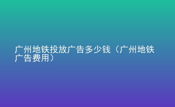  广州地铁投放广告多少钱（广州地铁广告费用）