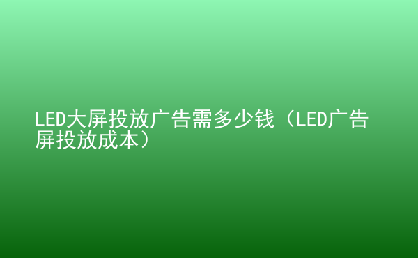  LED大屏投放广告需多少钱（LED广告屏投放成本）