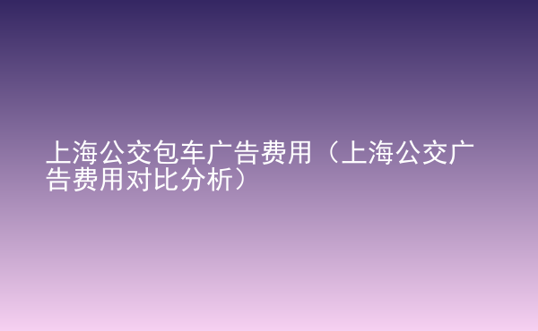  上海公交包车广告费用（上海公交广告费用对比分析）