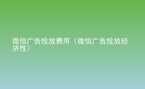 微信广告投放费用（微信广告投放经济性）