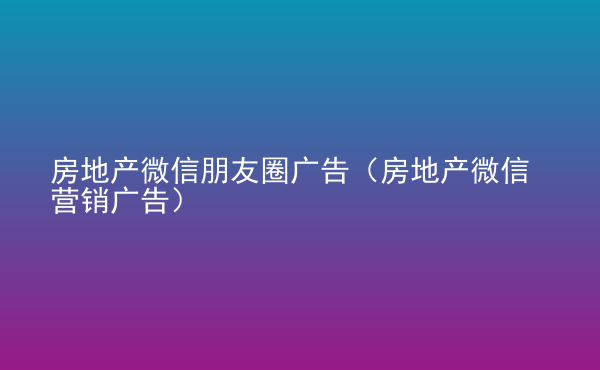  房地产微信朋友圈广告（房地产微信营销广告）