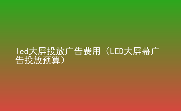  led大屏投放广告费用（LED大屏幕广告投放预算）