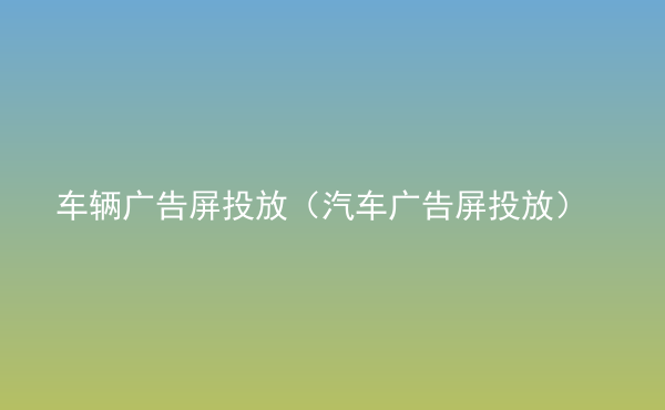  车辆广告屏投放（汽车广告屏投放）