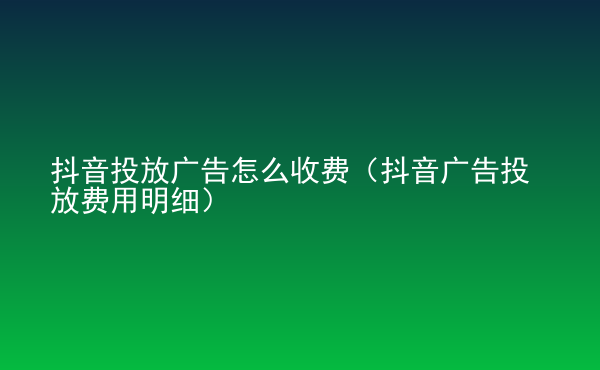  抖音投放广告怎么收费（抖音广告投放费用明细）