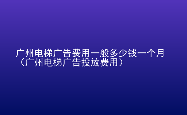  广州电梯广告费用一般多少钱一个月（广州电梯广告投放费用）