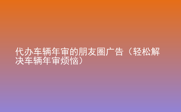  代办车辆年审的朋友圈广告（轻松解决车辆年审烦恼）
