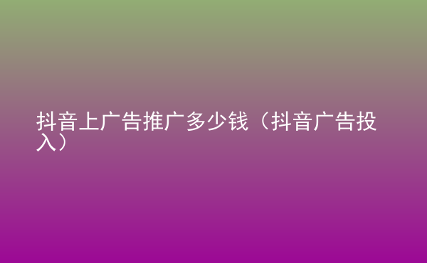  抖音上广告推广多少钱（抖音广告投入）