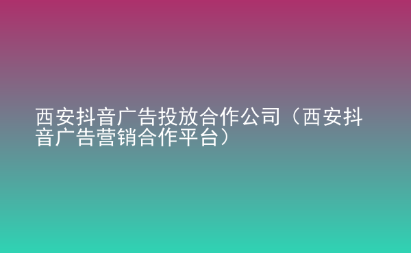  西安抖音广告投放合作公司（西安抖音广告营销合作平台）