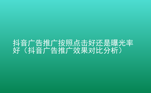  抖音广告推广按照点击好还是曝光率好（抖音广告推广效果对比分析）