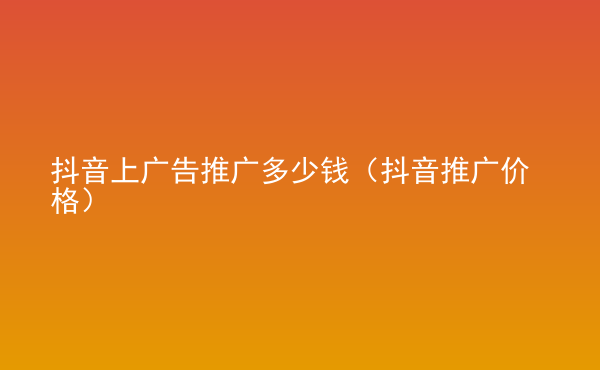  抖音上广告推广多少钱（抖音推广价格）