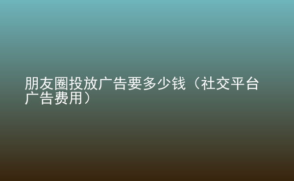  朋友圈投放广告要多少钱（社交平台广告费用）