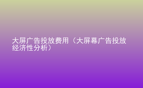  大屏广告投放费用（大屏幕广告投放经济性分析）