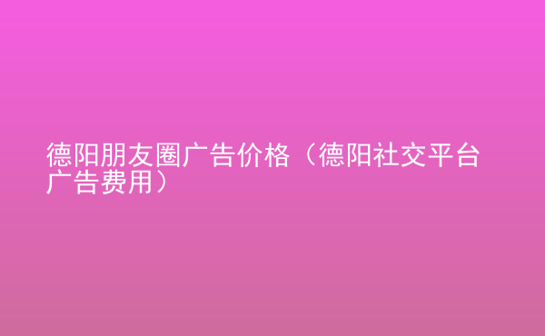  德阳朋友圈广告价格（德阳社交平台广告费用）