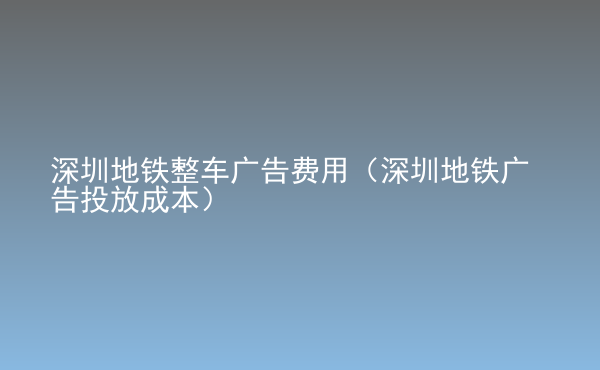  深圳地铁整车广告费用（深圳地铁广告投放成本）
