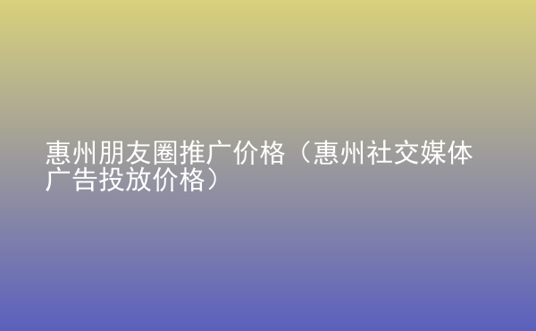  惠州朋友圈推广价格（惠州社交媒体广告投放价格）