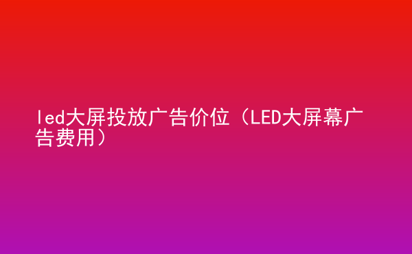  led大屏投放广告价位（LED大屏幕广告费用）