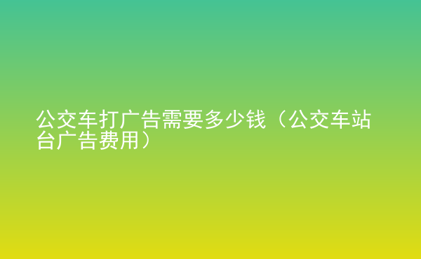  公交车打广告需要多少钱（公交车站台广告费用）