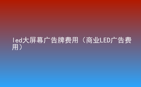  led大屏幕广告牌费用（商业LED广告费用）