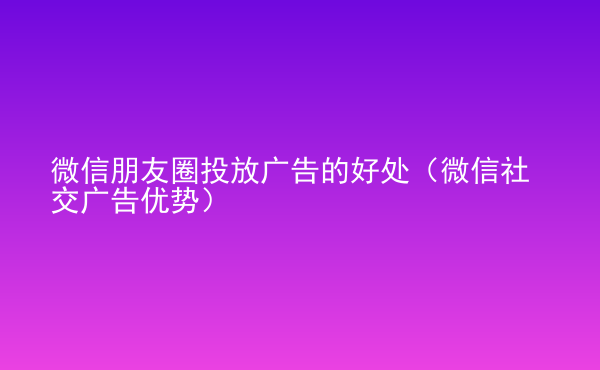  微信朋友圈投放广告的好处（微信社交广告优势）