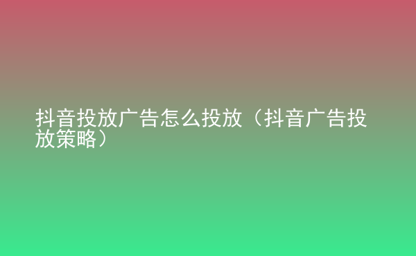  抖音投放广告怎么投放（抖音广告投放策略）