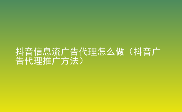  抖音信息流广告代理怎么做（抖音广告代理推广方法）