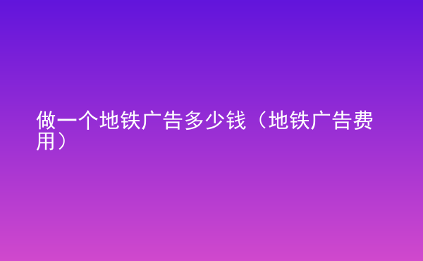  做一个地铁广告多少钱（地铁广告费用）