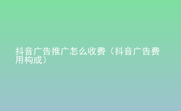  抖音广告推广怎么收费（抖音广告费用构成）