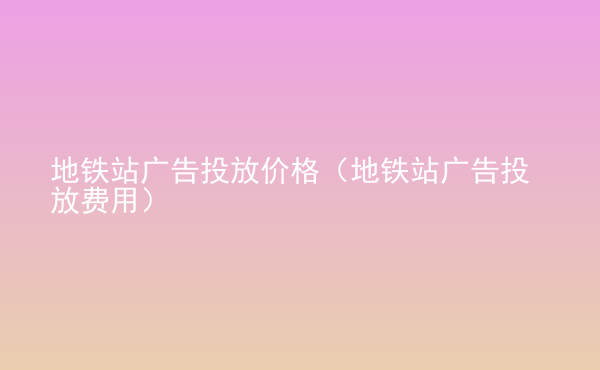  地铁站广告投放价格（地铁站广告投放费用）