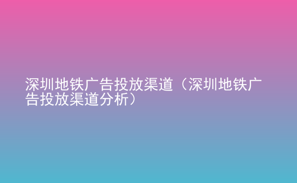  深圳地铁广告投放渠道（深圳地铁广告投放渠道分析）