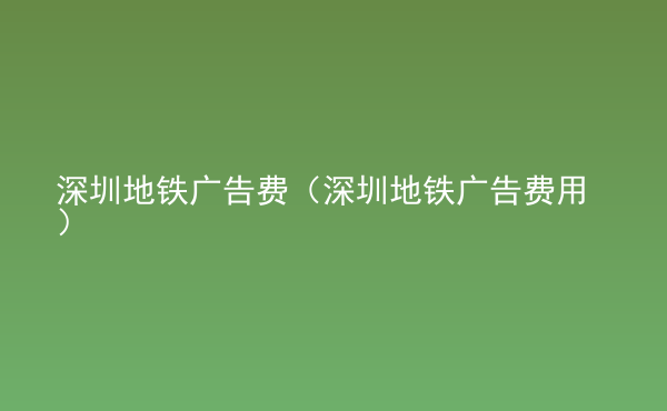 深圳地铁广告费（深圳地铁广告费用）