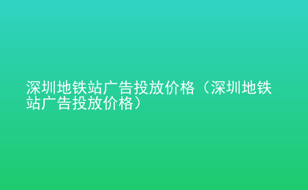  深圳地铁站广告投放价格（深圳地铁站广告投放价格）