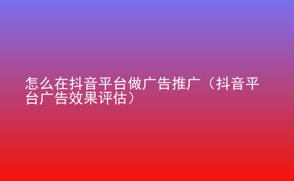  怎么在抖音平台做广告推广（抖音平台广告效果评估）