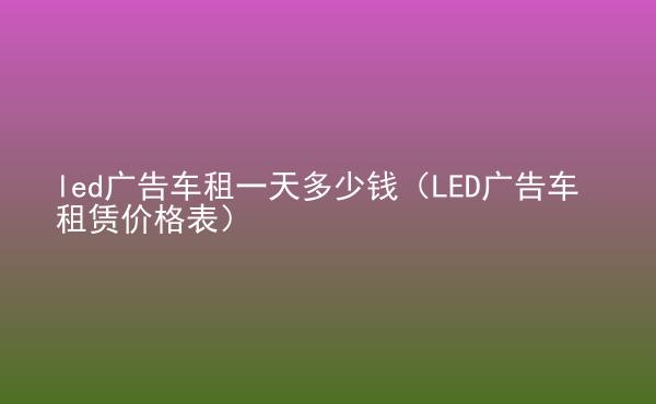  led广告车租一天多少钱（LED广告车租赁价格表）