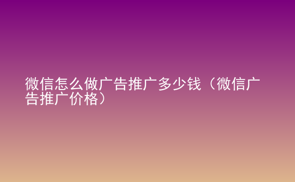  微信怎么做广告推广多少钱（微信广告推广价格）