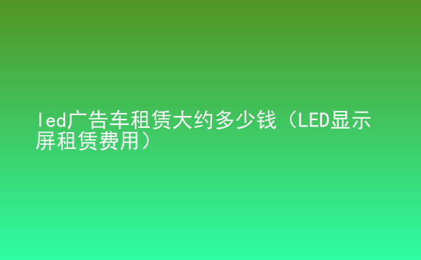  led广告车租赁大约多少钱（LED显示屏租赁费用）