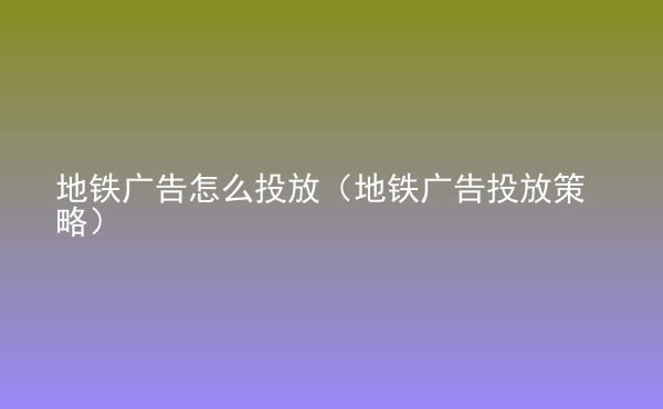  地铁广告怎么投放（地铁广告投放策略）