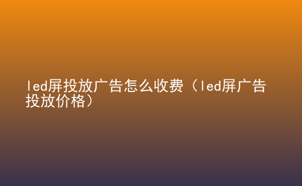  led屏投放广告怎么收费（led屏广告投放价格）