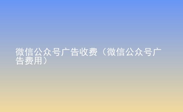  微信公众号广告收费（微信公众号广告费用）
