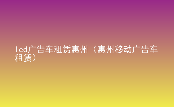  led广告车租赁惠州（惠州移动广告车租赁）
