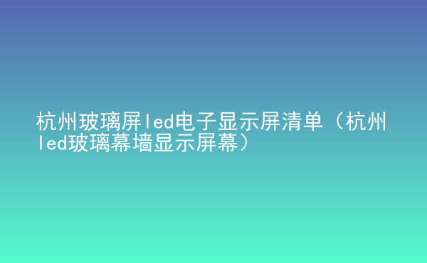 杭州玻璃屏led电子显示屏清单（杭州led玻璃幕墙显示屏幕）