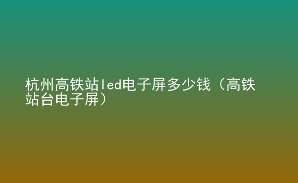  杭州高铁站led电子屏多少钱（高铁站台电子屏）