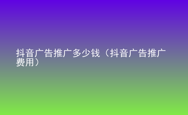  抖音广告推广多少钱（抖音广告推广费用）