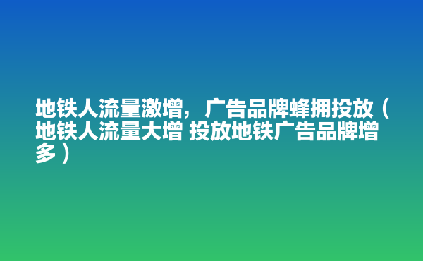  地铁人流量激增，广告品牌蜂拥投放（地铁人流量大增 投放地铁广告品牌增多）